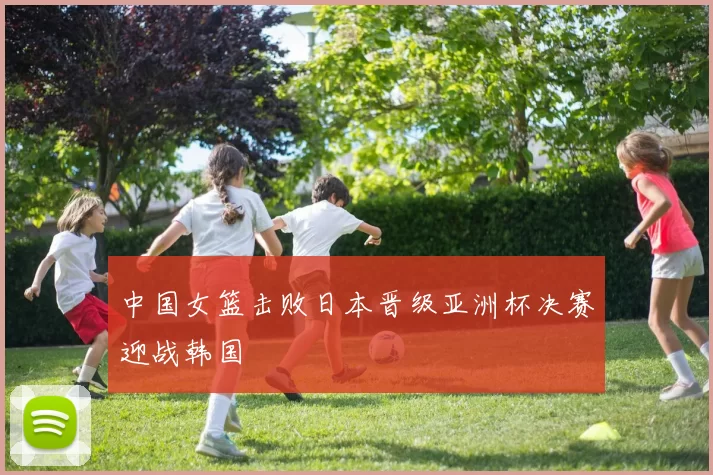 中国女篮击败日本晋级亚洲杯决赛迎战韩国
