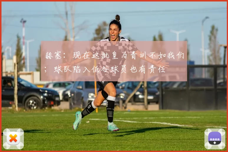 赫塞：现在这批皇马青训不如我们；球队陷入低谷球员也有责任