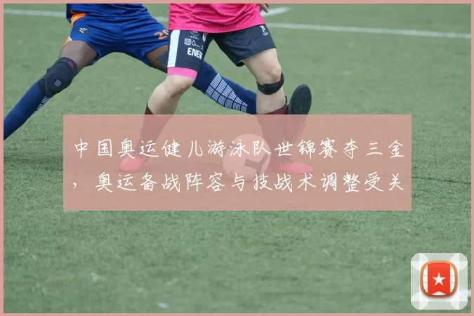 中国奥运健儿游泳队世锦赛夺三金，奥运备战阵容与技战术调整受关注