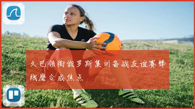 久巴领衔俄罗斯集训备战友谊赛锋线磨合成焦点