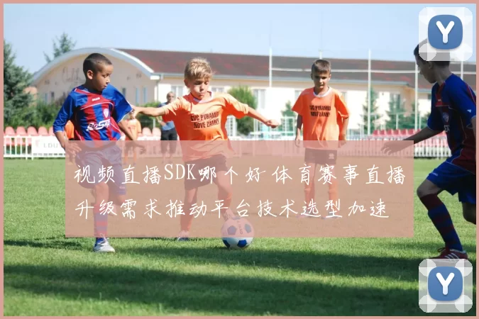 视频直播SDK哪个好 体育赛事直播升级需求推动平台技术选型加速