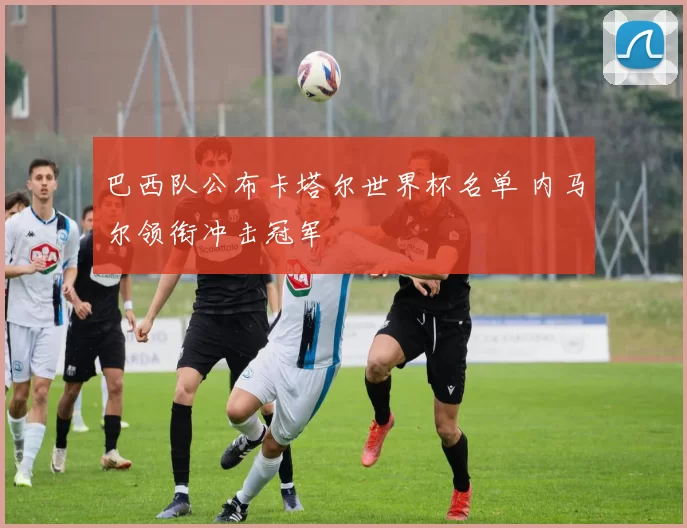 巴西队公布卡塔尔世界杯名单 内马尔领衔冲击冠军