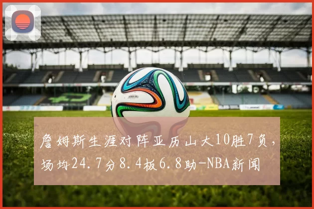 詹姆斯生涯对阵亚历山大10胜7负，场均24.7分8.4板6.8助-NBA新闻