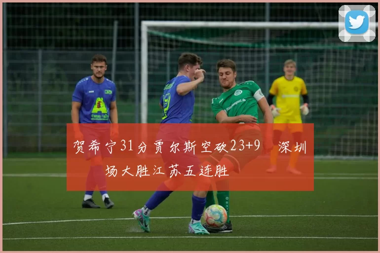 贺希宁31分贾尔斯空砍23+9 深圳主场大胜江苏五连胜