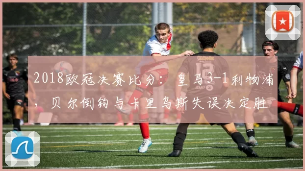 2018欧冠决赛比分：皇马3-1利物浦，贝尔倒钩与卡里乌斯失误决定胜负