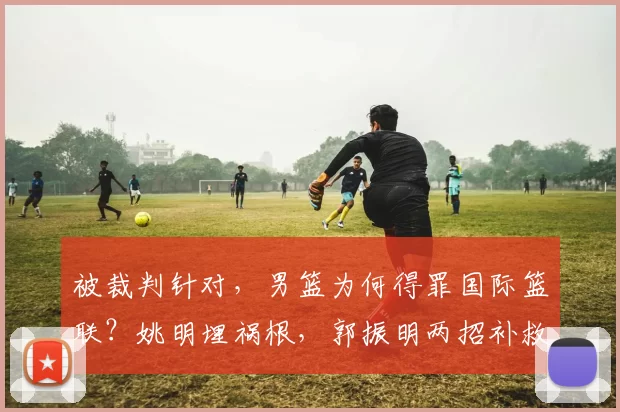 被裁判针对，男篮为何得罪国际篮联？姚明埋祸根，郭振明两招补救