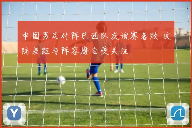 中国男足对阵巴西队友谊赛落败 攻防差距与阵容磨合受关注