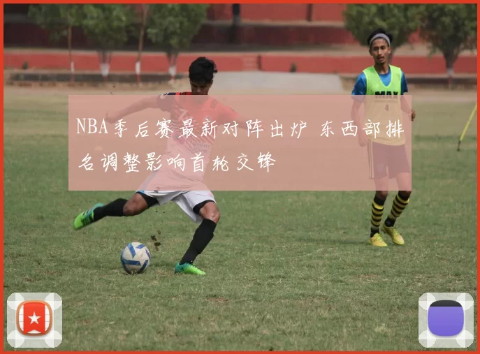 NBA季后赛最新对阵出炉 东西部排名调整影响首轮交锋