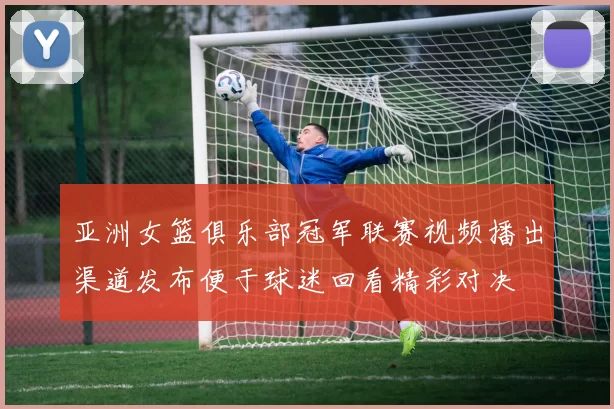 亚洲女篮俱乐部冠军联赛视频播出渠道发布便于球迷回看精彩对决