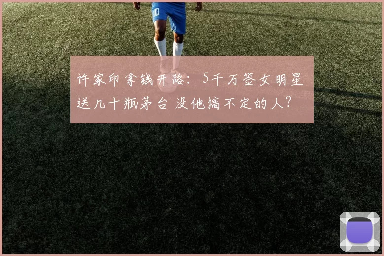 许家印拿钱开路：5千万签女明星 送几十瓶茅台 没他搞不定的人？