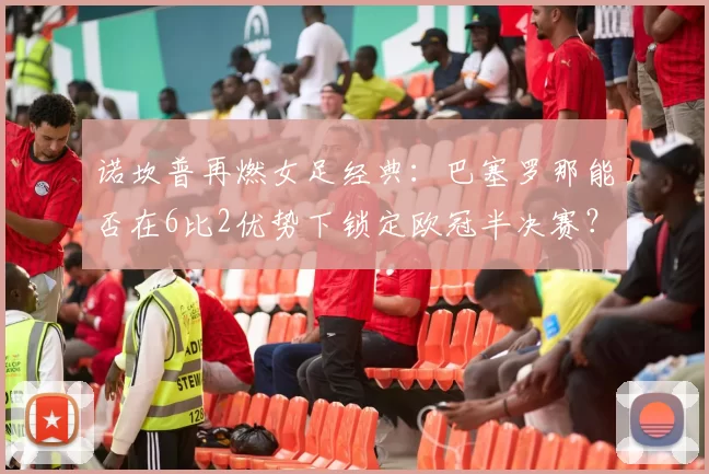 诺坎普再燃女足经典：巴塞罗那能否在6比2优势下锁定欧冠半决赛？