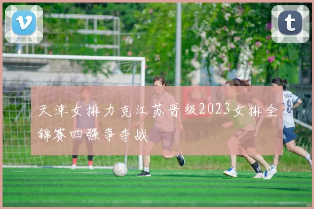 天津女排力克江苏晋级2023女排全锦赛四强争夺战