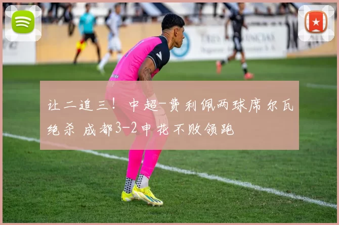 让二追三！中超-费利佩两球席尔瓦绝杀 成都3-2申花不败领跑