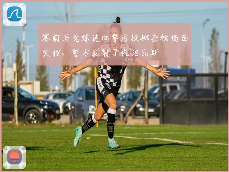赛前马竞球迷向警方投掷杂物场面失控，警方发射了催泪瓦斯
