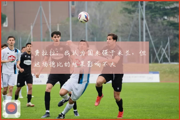 费拉拉：我认为国米强于米兰，但这场德比的结果影响不大