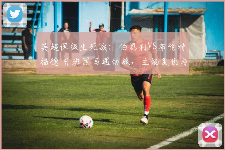 英超保级生死战：伯恩利VS布伦特福德 升班黑马遇劲旅，主场复仇与抢分博弈_进攻_战术_球员