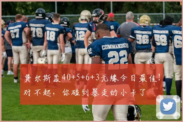 费尔斯轰40+5+6+3无缘今日最佳！对不起，你碰到暴走的小卡了