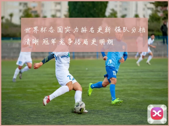 世界杯各国实力排名更新 强队分档清晰 冠军竞争格局更明朗