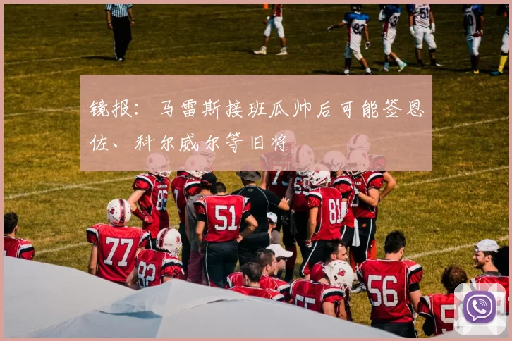 镜报：马雷斯接班瓜帅后可能签恩佐、科尔威尔等旧将