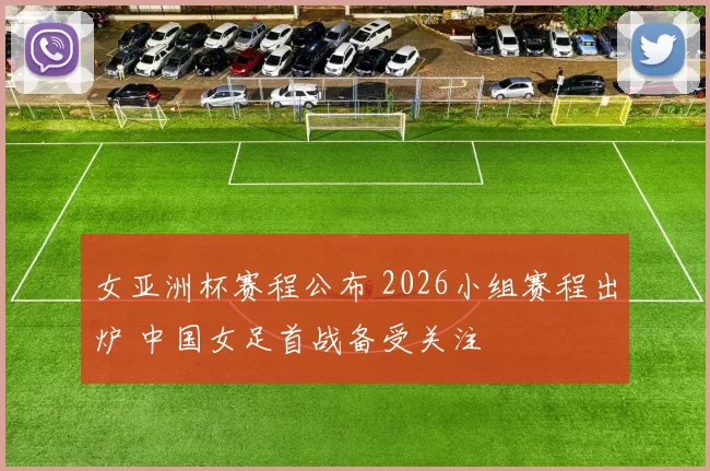 女亚洲杯赛程公布 2026小组赛程出炉 中国女足首战备受关注