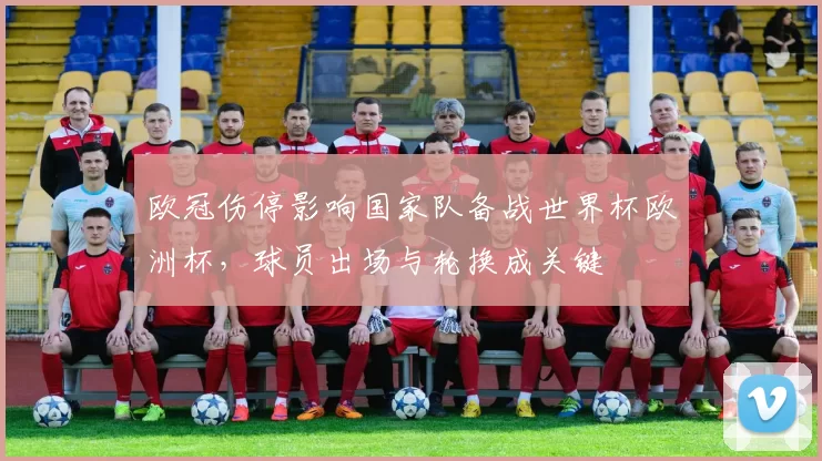 欧冠伤停影响国家队备战世界杯欧洲杯，球员出场与轮换成关键