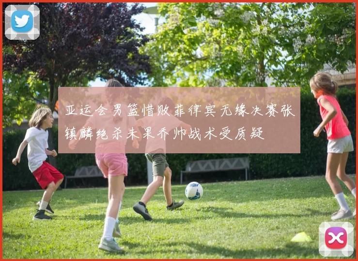 亚运会男篮惜败菲律宾无缘决赛张镇麟绝杀未果乔帅战术受质疑