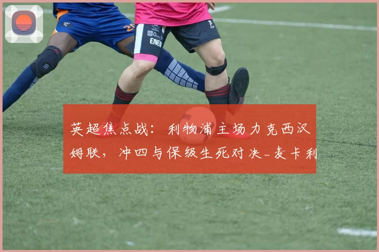 英超焦点战：利物浦主场力克西汉姆联，冲四与保级生死对决_麦卡利斯特_状态_球员