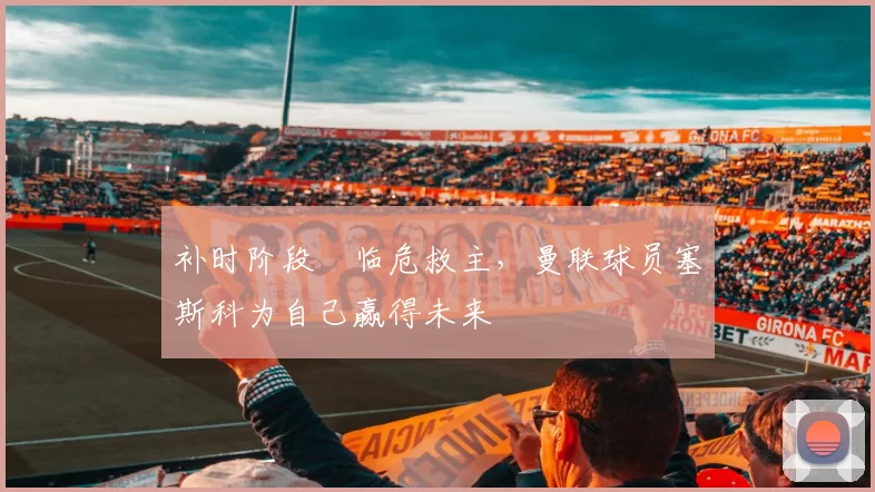 补时阶段​临危救主，曼联球员塞斯科为自己赢得未来