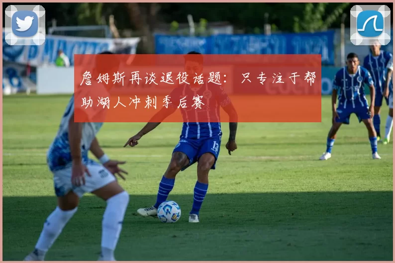 詹姆斯再谈退役话题：只专注于帮助湖人冲刺季后赛