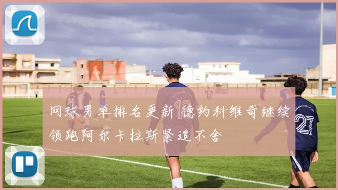 网球男单排名更新 德约科维奇继续领跑阿尔卡拉斯紧追不舍