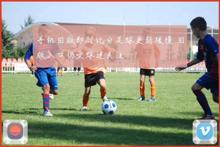 手机旧版即时比分足球更新缓慢 旧版入口仍受球迷关注