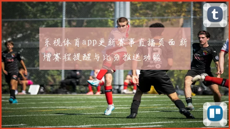 乐视体育app更新赛事直播页面 新增赛程提醒与比分推送功能