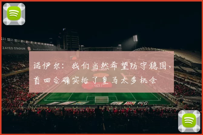 诺伊尔：我们当然希望防守稳固，首回合确实给了皇马太多机会