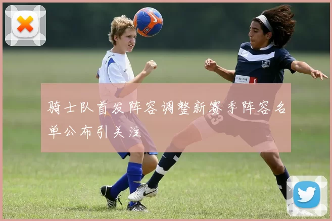 骑士队首发阵容调整新赛季阵容名单公布引关注