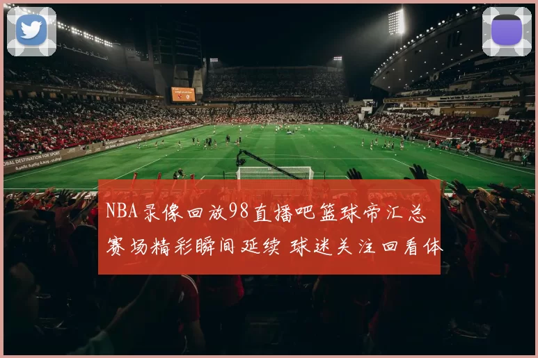 NBA录像回放98直播吧篮球帝汇总 赛场精彩瞬间延续 球迷关注回看体验