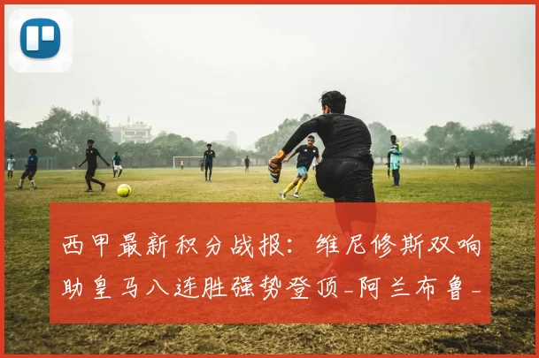 西甲最新积分战报：维尼修斯双响助皇马八连胜强势登顶_阿兰布鲁_西班牙人_瓦伦西亚