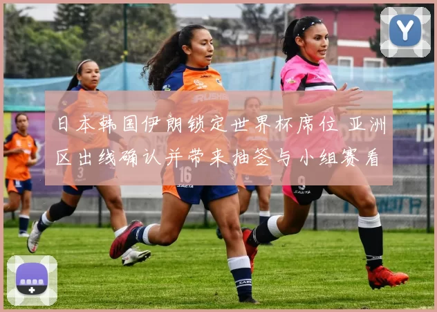 日本韩国伊朗锁定世界杯席位 亚洲区出线确认并带来抽签与小组赛看点