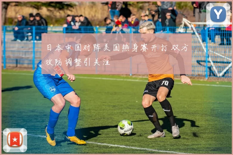 日本中国对阵美国热身赛开打 双方攻防调整引关注