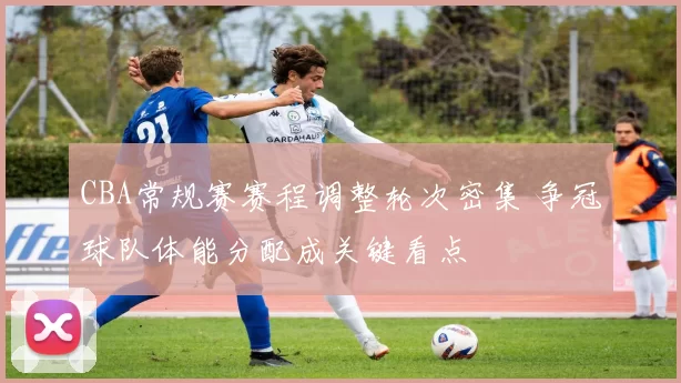 CBA常规赛赛程调整轮次密集 争冠球队体能分配成关键看点