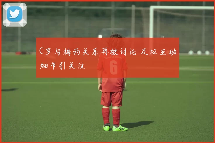 C罗与梅西关系再被讨论 足坛互动细节引关注