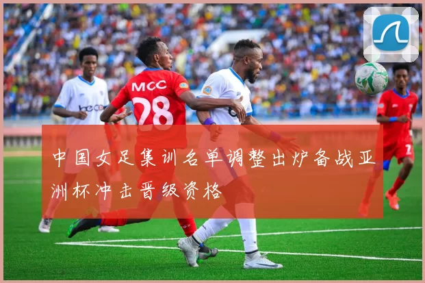 中国女足集训名单调整出炉备战亚洲杯冲击晋级资格