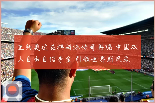 里约奥运花样游泳传奇再现 中国双人自由自信夺金 引领世界新风采