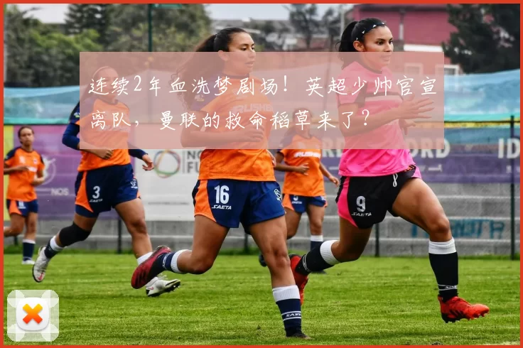 连续2年血洗梦剧场！英超少帅官宣离队，曼联的救命稻草来了？