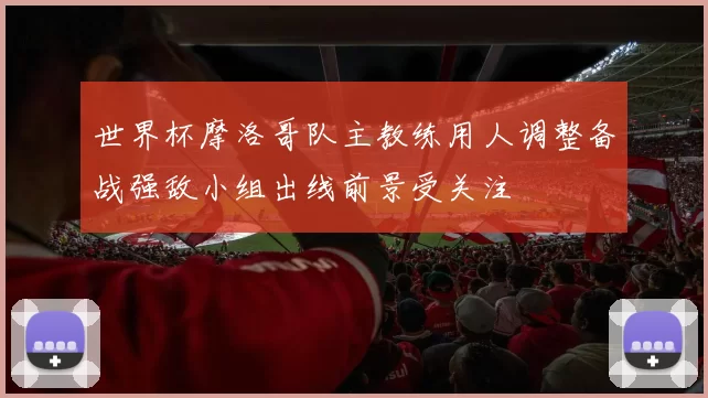 世界杯摩洛哥队主教练用人调整备战强敌小组出线前景受关注