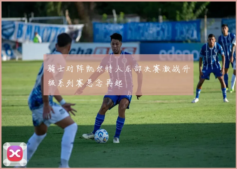骑士对阵凯尔特人东部决赛激战升级系列赛悬念再起
