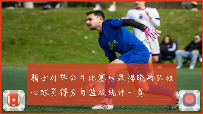 骑士对阵公牛比赛结果揭晓两队核心球员得分与篮板统计一览