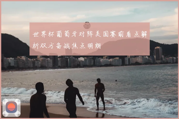 世界杯葡萄牙对阵美国赛前看点解析双方备战焦点明朗