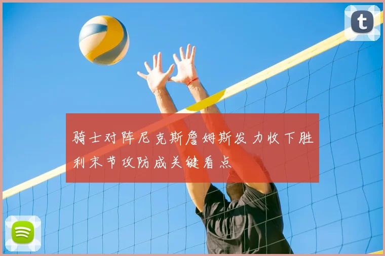 骑士对阵尼克斯詹姆斯发力收下胜利末节攻防成关键看点