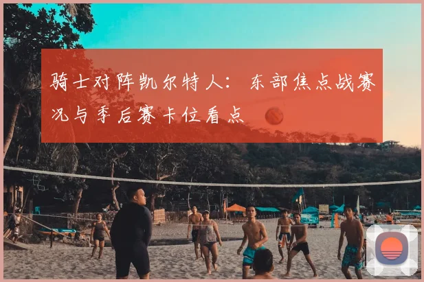 骑士对阵凯尔特人:东部焦点战赛况与季后赛卡位看点