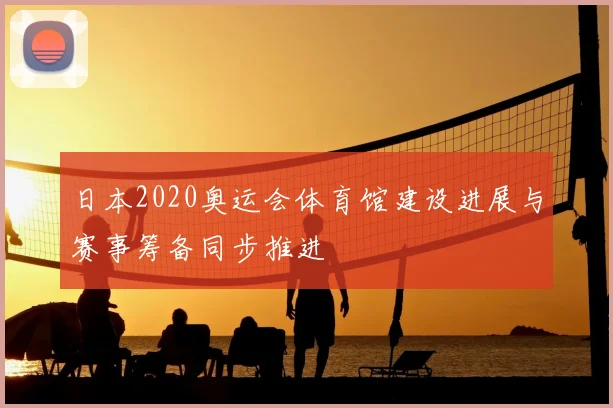日本2020奥运会体育馆建设进展与赛事筹备同步推进